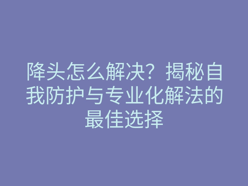 降头怎么解决？揭秘自我防护与专业化解法的最佳选择
