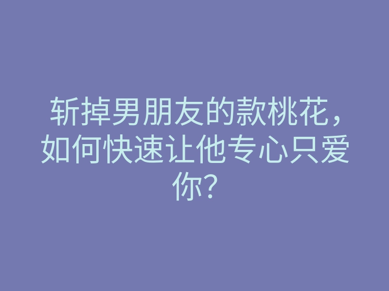斩掉男朋友的款桃花,如何快速让他专心只爱你?