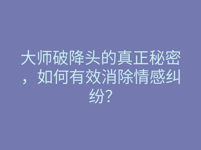 大师破降头的真正秘密,如何有效消除情感纠纷?