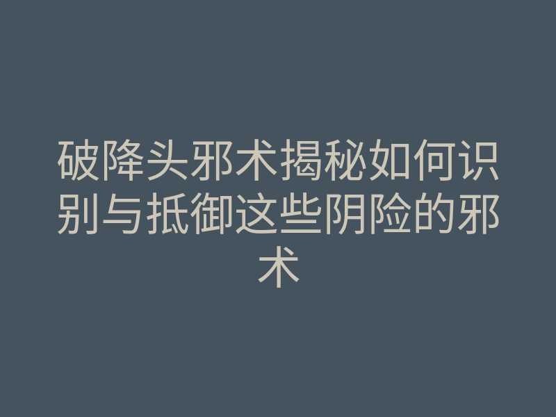 破降头邪术揭秘如何识别与抵御这些阴险的邪术