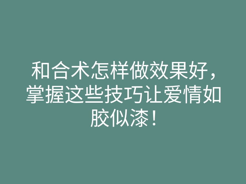 和合术怎样做效果好,掌握这些技巧让爱情如胶似漆!