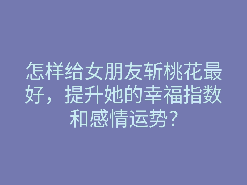 怎样给女朋友斩桃花最好，提升她的幸福指数和感情运势？