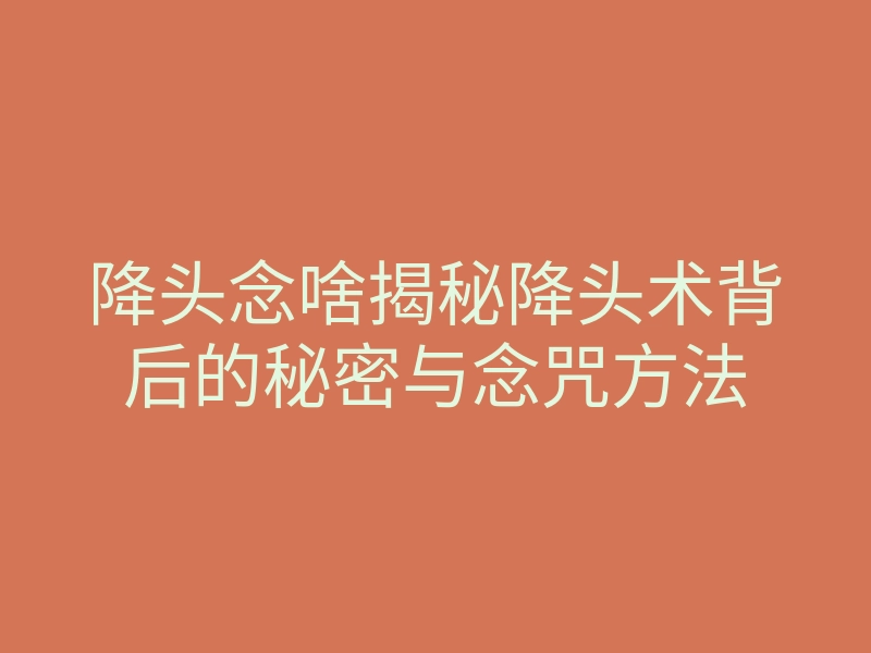 降头念啥揭秘降头术背后的秘密与念咒方法
