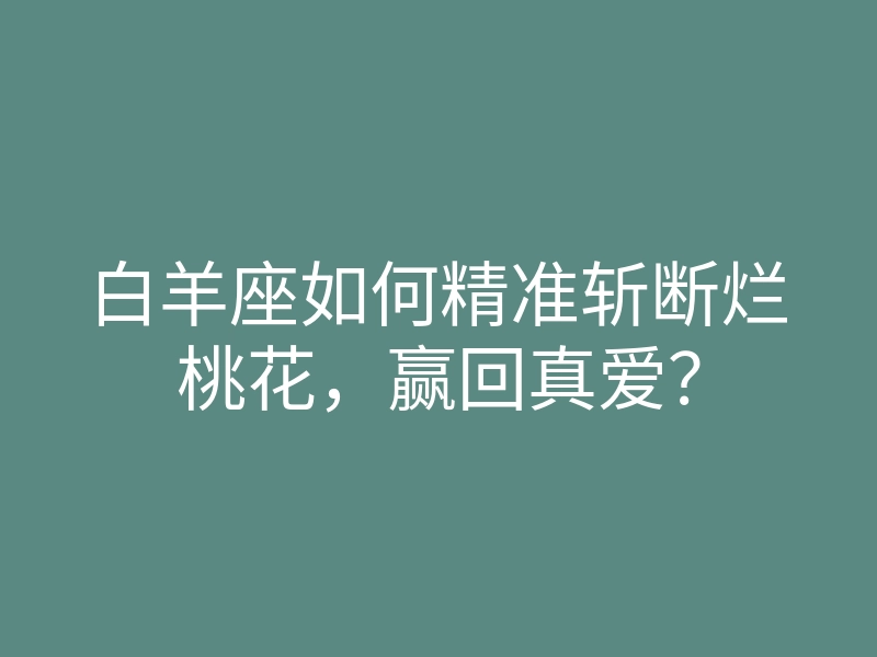 白羊座如何精准斩断烂桃花,赢回真爱?