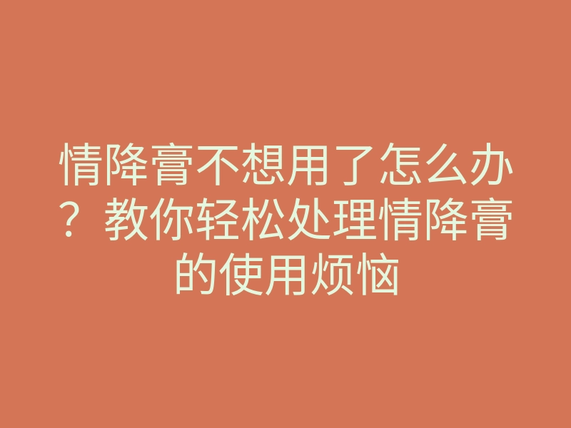 情降膏不想用了怎么办?教你轻松处理情降膏的使用烦恼