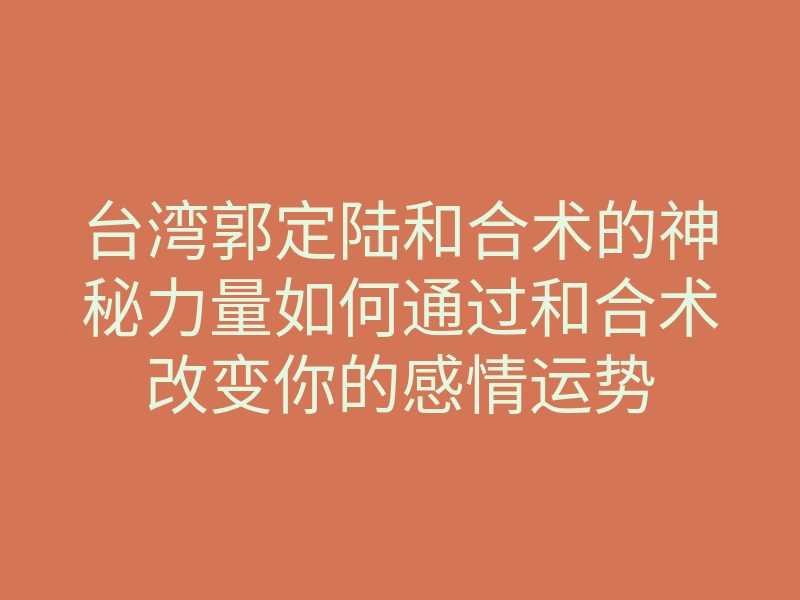 台湾郭定陆和合术的神秘力量如何通过和合术改变你的感情运势