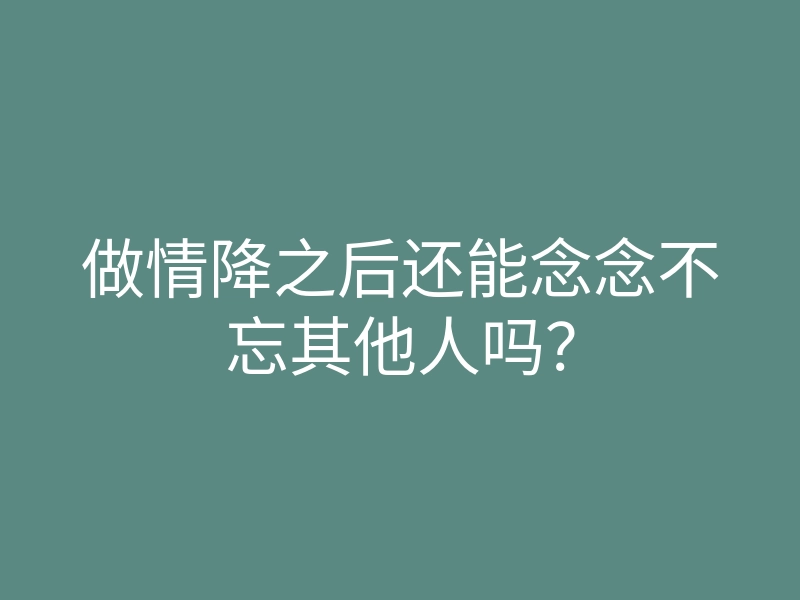做情降之后还能念念不忘其他人吗？