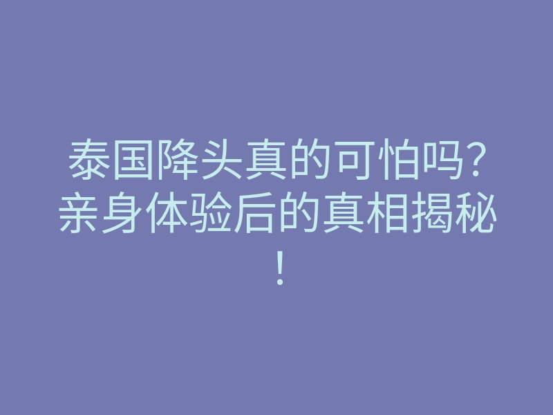 泰国降头真的可怕吗？亲身体验后的真相揭秘！