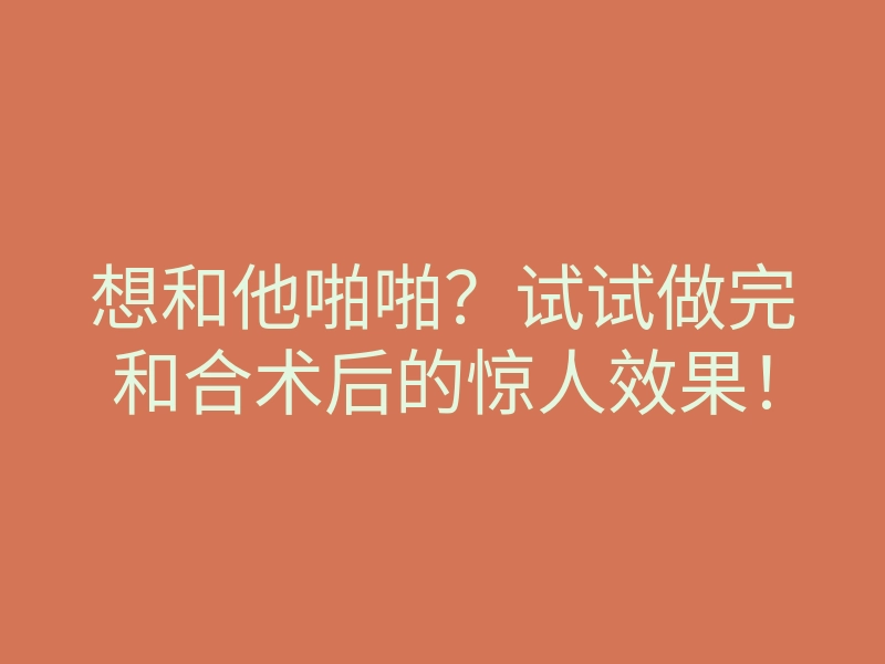 想和他啪啪?试试做完和合术后的惊人效果!