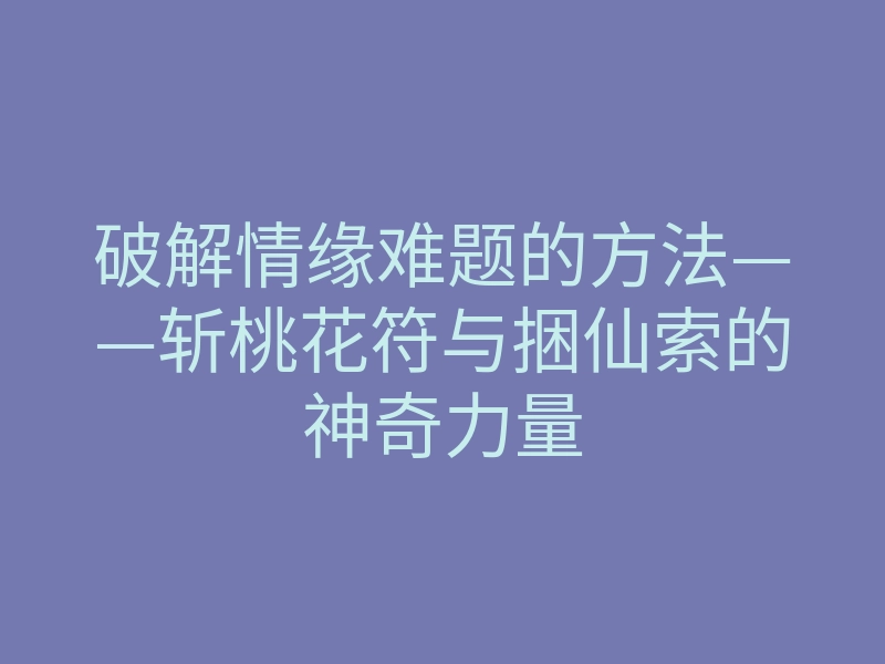 破解情缘难题的方法——斩桃花符与捆仙索的神奇力量