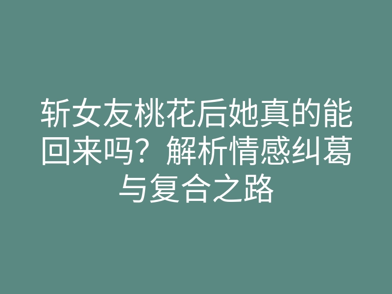 斩女友桃花后她真的能回来吗?解析情感纠葛与复合之路