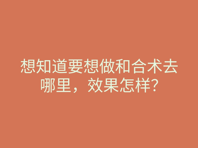 想知道要想做和合术去哪里,效果怎样?