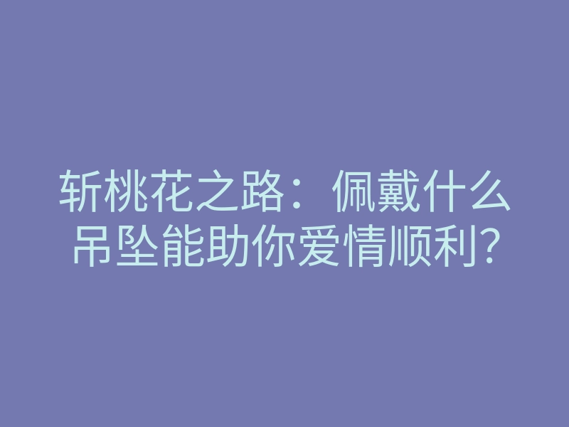斩桃花之路:佩戴什么吊坠能助你爱情顺利?