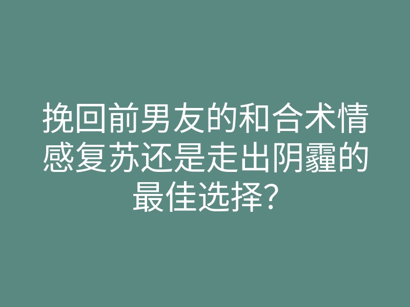 挽回前男友的和合术情感复苏还是走出阴霾的最佳选择?