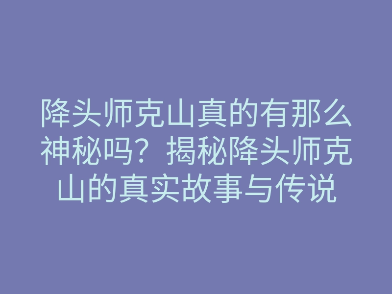 降头师克山真的有那么神秘吗?揭秘降头师克山的真实故事与传说