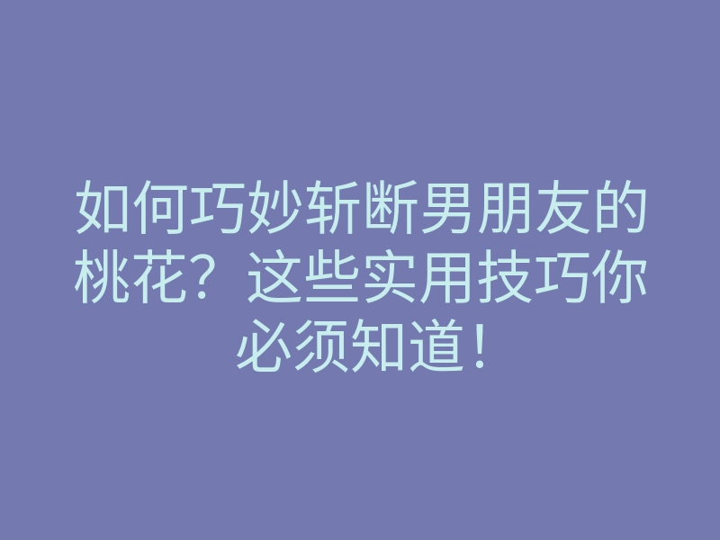 如何巧妙斩断男朋友的桃花?这些实用技巧你必须知道!