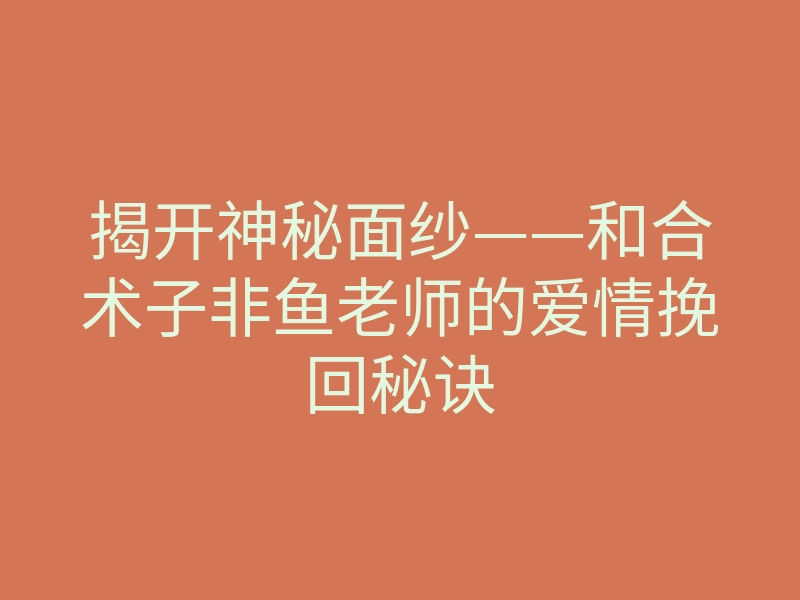 揭开神秘面纱——和合术子非鱼老师的爱情挽回秘诀