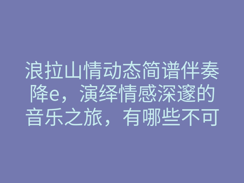 浪拉山情动态简谱伴奏降e,演绎情感深邃的音乐之旅,有哪些不可错过的精彩?