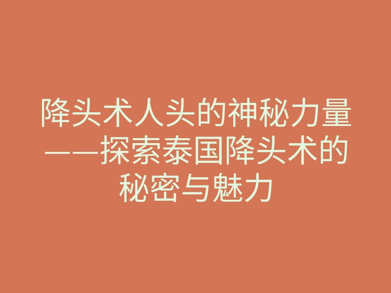 降头术人头的神秘力量——探索泰国降头术的秘密与魅力