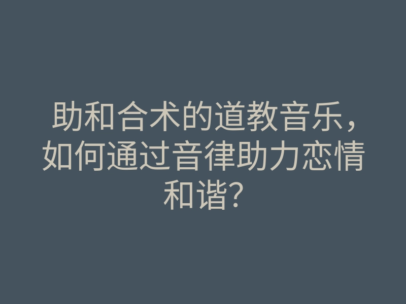 助和合术的道教音乐,如何通过音律助力恋情和谐?