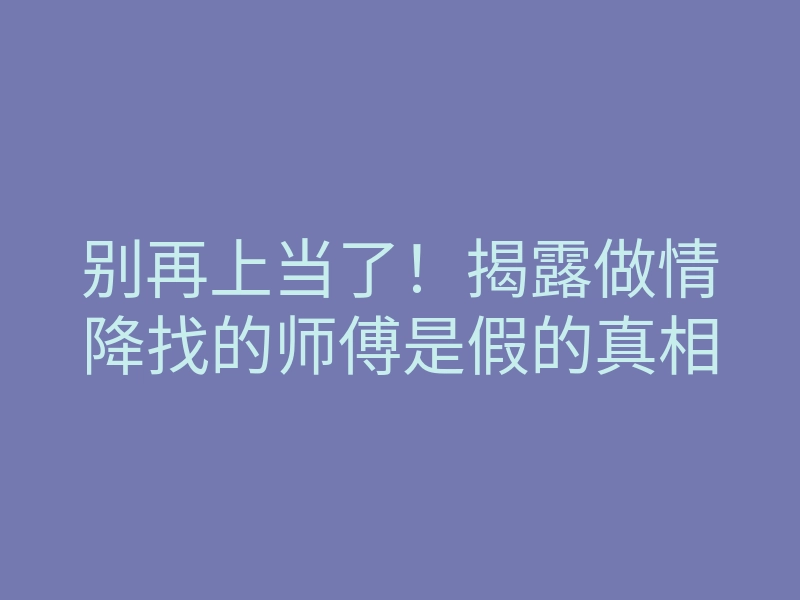 别再上当了！揭露做情降找的师傅是假的真相