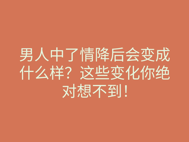 男人中了情降后会变成什么样?这些变化你绝对想不到!