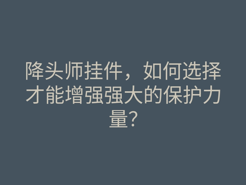 降头师挂件,如何选择才能增强强大的保护力量?