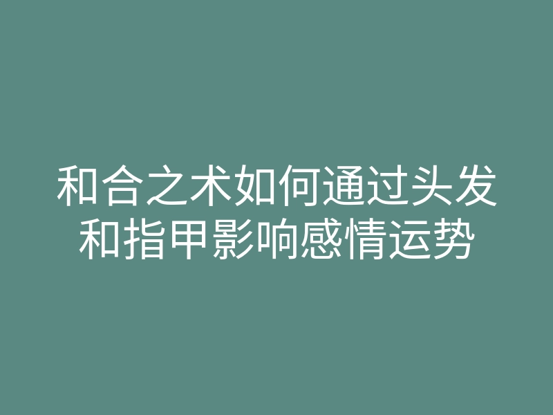 和合之术如何通过头发和指甲影响感情运势