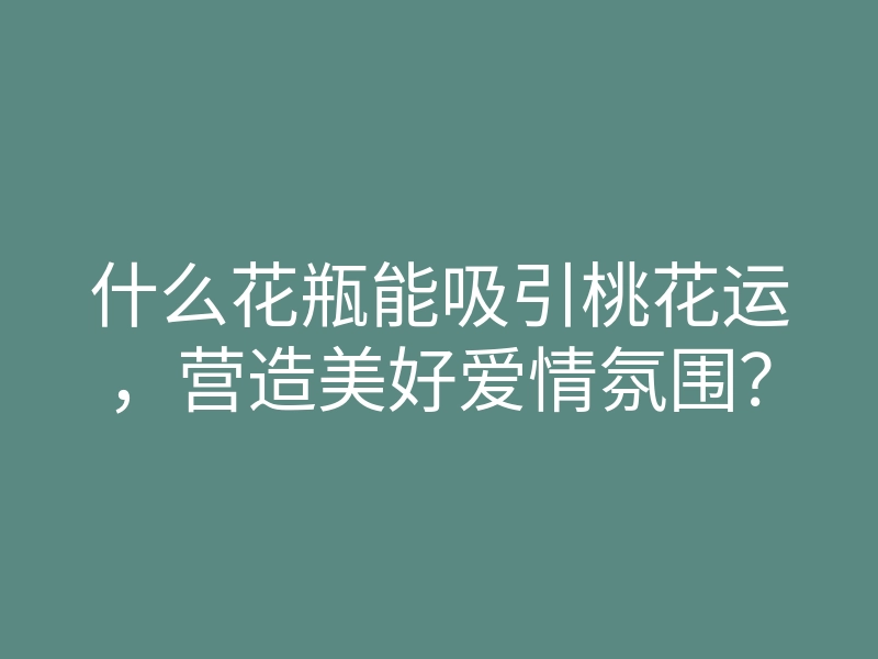什么花瓶能吸引桃花运，营造美好爱情氛围？