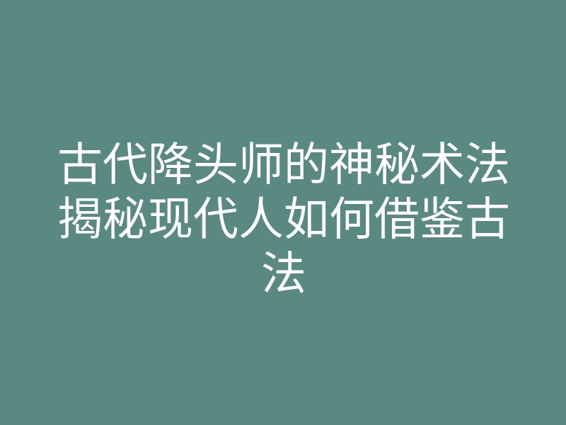古代降头师的神秘术法揭秘现代人如何借鉴古法