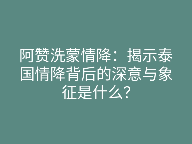阿赞洗蒙情降:揭示泰国情降背后的深意与象征是什么?