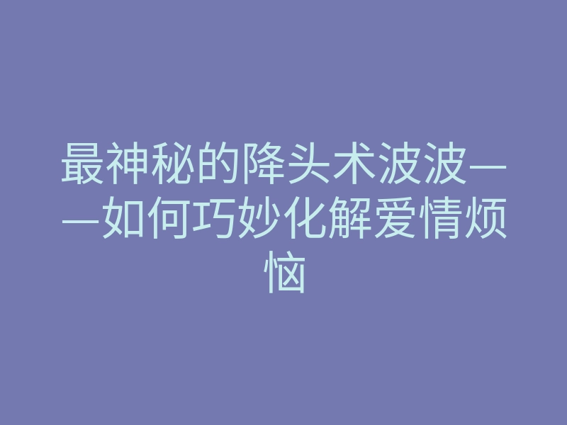 最神秘的降头术波波——如何巧妙化解爱情烦恼