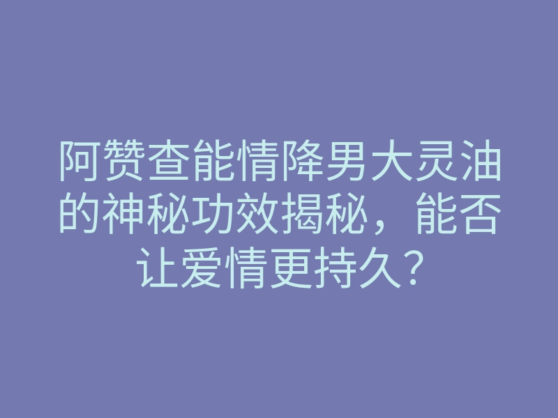 阿赞查能情降男大灵油的神秘功效揭秘,能否让爱情更持久?