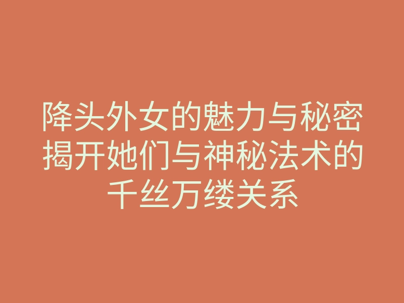 降头外女的魅力与秘密揭开她们与神秘法术的千丝万缕关系