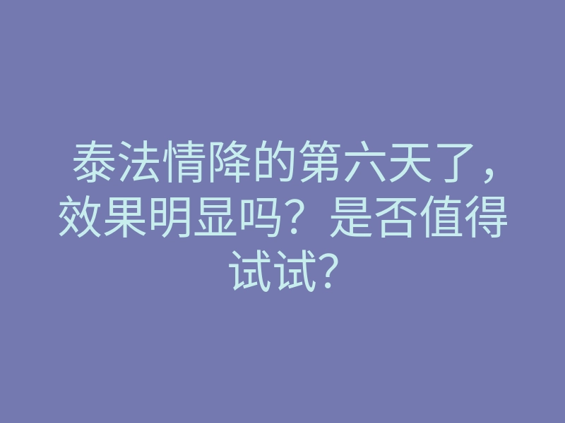 泰法情降的第六天了,效果明显吗?是否值得试试?