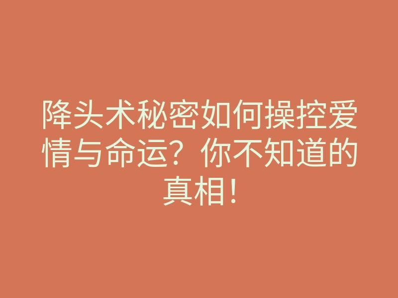 降头术秘密如何操控爱情与命运?你不知道的真相!