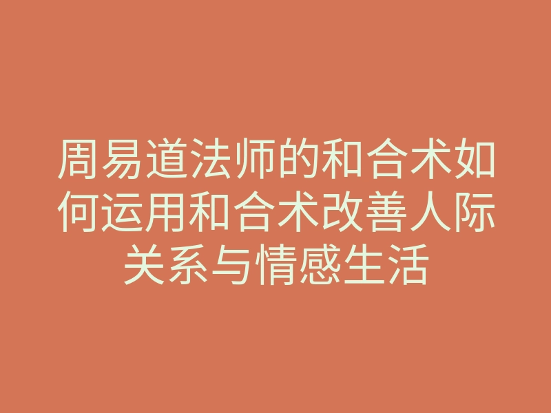 周易道法师的和合术如何运用和合术改善人际关系与情感生活