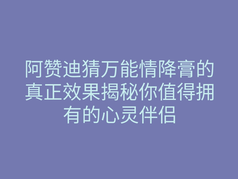 阿赞迪猜万能情降膏的真正效果揭秘你值得拥有的心灵伴侣
