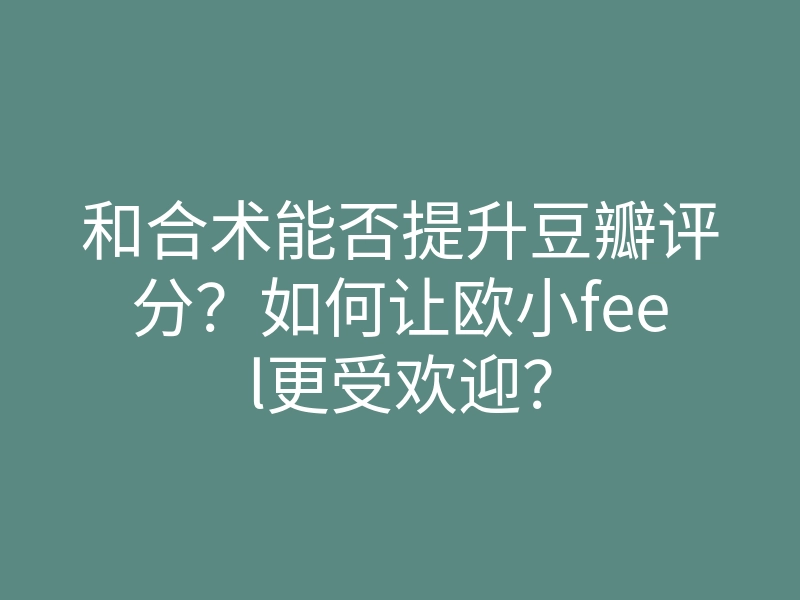 和合术能否提升豆瓣评分?如何让欧小feel更受欢迎?