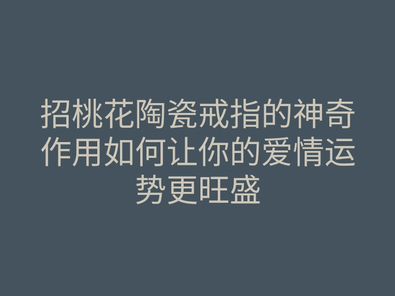 招桃花陶瓷戒指的神奇作用如何让你的爱情运势更旺盛