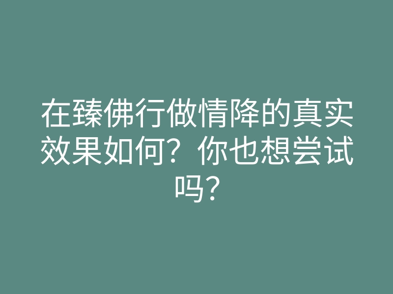 在臻佛行做情降的真实效果如何?你也想尝试吗?