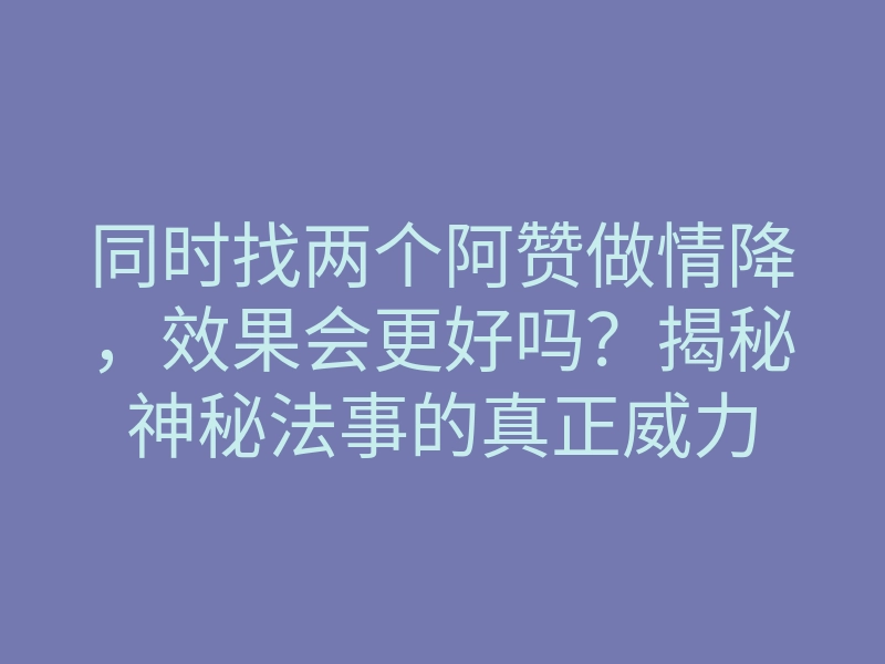 同时找两个阿赞做情降,效果会更好吗?揭秘神秘法事的真正威力