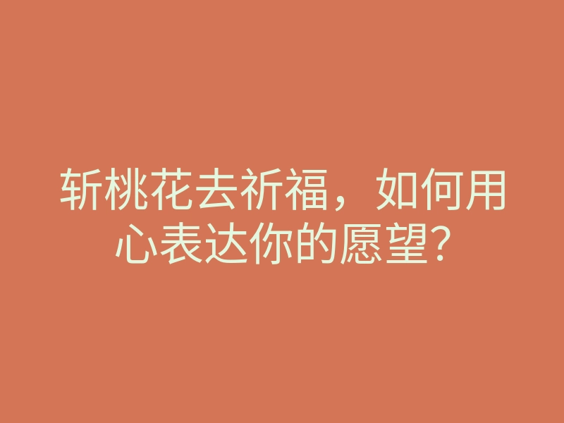 斩桃花去祈福,如何用心表达你的愿望?