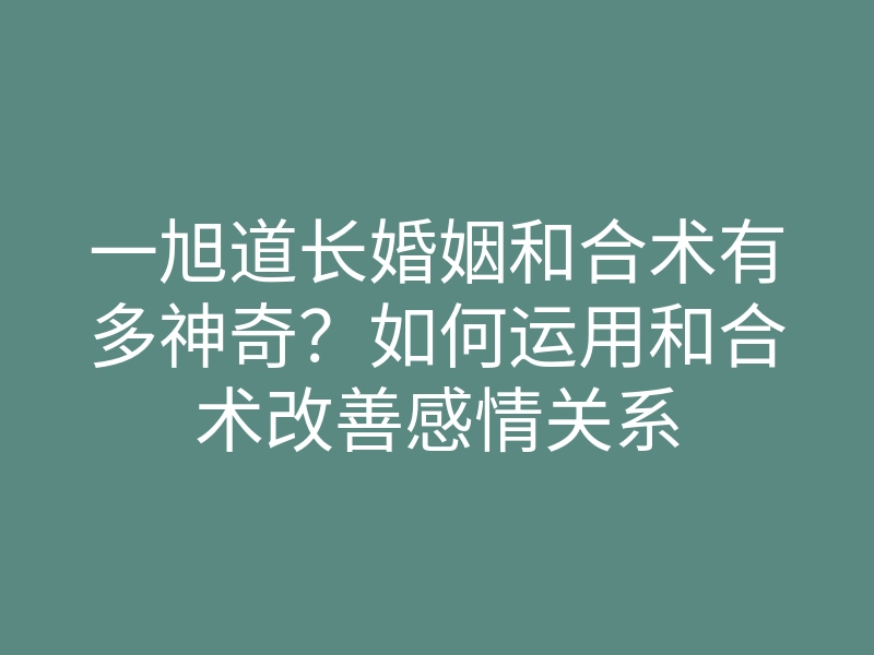 一旭道长婚姻和合术有多神奇？如何运用和合术改善感情关系