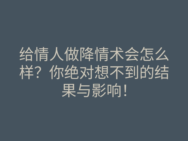 给情人做降情术会怎么样?你绝对想不到的结果与影响!