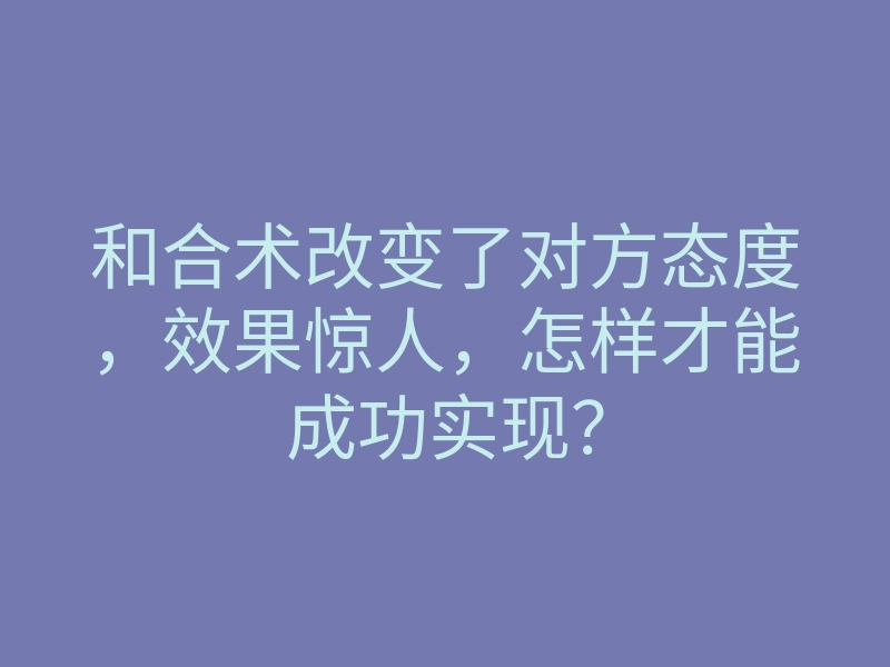和合术改变了对方态度,效果惊人,怎样才能成功实现?