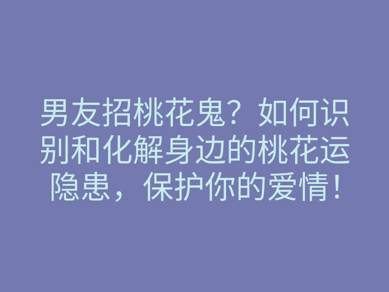 男友招桃花鬼?如何识别和化解身边的桃花运隐患,保护你的爱情!