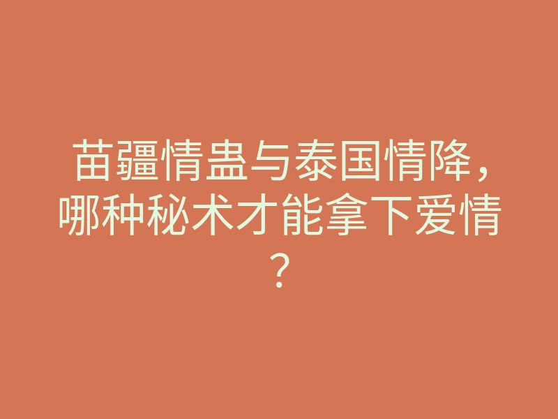 苗疆情蛊与泰国情降,哪种秘术才能拿下爱情?