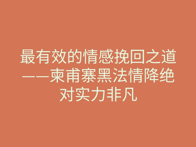 最有效的情感挽回之道——柬甫寨黑法情降绝对实力非凡
