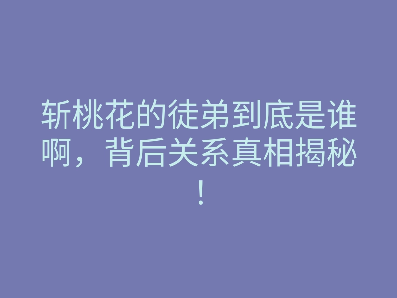 斩桃花的徒弟到底是谁啊,背后关系真相揭秘!